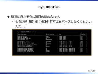 sys.metrics
監視に良さそうな項目の詰め合わせ。
もうSHOW ENGINE INNODB STATUSをパースしなくてもいい
んだ。。
-
mysql> SELECT * FROM sys.metrics;
+-----------------------------------------------+---------------------+--------------------------------------+---------+
| Variable_name | Variable_value | Type | Enabled |
+-----------------------------------------------+---------------------+--------------------------------------+---------+
| aborted_clients | 3288 | Global Status | YES |
| aborted_connects | 1533301 | Global Status | YES |
| binlog_cache_disk_use | 0 | Global Status | YES |
| binlog_cache_use | 6788464032 | Global Status | YES |
..
| buffer_flush_adaptive | 23215268 | InnoDB Metrics - buffer | YES |
| buffer_flush_adaptive_pages | 8 | InnoDB Metrics - buffer | YES |
| buffer_flush_adaptive_total_pages | 257407436 | InnoDB Metrics - buffer | YES |
| buffer_flush_avg_page_rate | 7 | InnoDB Metrics - buffer | YES |
| buffer_flush_background | 4894219 | InnoDB Metrics - buffer | YES |
..
| compression_pad_decrements | 9 | InnoDB Metrics - compression | YES |
| compression_pad_increments | 9 | InnoDB Metrics - compression | YES |
| compress_pages_compressed | 362107 | InnoDB Metrics - compression | YES |
| compress_pages_decompressed | 155406 | InnoDB Metrics - compression | YES |
..
31/104
 