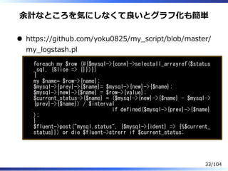 余計なところを気にしなくて良いとグラフ化も簡単
https://github.com/yoku0825/my̲script/blob/master/
my̲logstash.pl
foreach my $row (@{$mysql->{conn}->selectall_arrayref($status
_sql, {Slice => {}})})
{
my $name= $row->{name};
$mysql->{prev}->{$name}= $mysql->{new}->{$name};
$mysql->{new}->{$name} = $row->{value};
$current_status->{$name} = ($mysql->{new}->{$name} - $mysql->
{prev}->{$name}) / $interval
if defined($mysql->{prev}->{$name}
);
}
$fluent->post("mysql.status", {$mysql->{ident} => {%$current_
status}}) or die $fluent->strerr if $current_status;
33/104
 