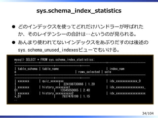 sys.schema̲index̲statistics
どのインデックスを使ってどれだけハンドラーが呼ばれた
か、そのレイテンシーの合計は…というのが⾒られる。
あんまり使われてないインデックスをあぶりだすのは後述の
sys.schema_unused_indexesビューでもいける。
mysql> SELECT * FROM sys.schema_index_statistics;
+--------------+----------------------------------------+-----------------------
------------------------+---------------+-----
| table_schema | table_name | index_nam
e | rows_selected | sele
+--------------+----------------------------------------+-----------------------
------------------------+---------------+-----
| xxxxxxx | quiz_xxxxxxxx | idx_xxxxxxxxxxxxx_0
1 | 224188730866 | 1.20
| xxxxxxx | history_xxxxxxxx1 | idx_xxxxxxxxxxxxxxxxx_
01 | 13545050665 | 2.40
| xxxxxxx | history_xxxxxxxxxx2 | idx_xxxxxxxxxxxxxxxxxx
x_01 | 7937476199 | 1.15
..
34/104
 
