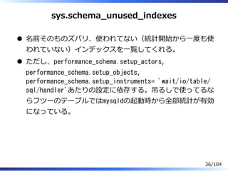 sys.schema̲unused̲indexes
名前そのものズバリ、使われてない（統計開始から⼀度も使
われていない）インデックスを⼀覧してくれる。
ただし、performance_schema.setup_actors,
performance_schema.setup_objects,
performance_schema.setup_instruments= 'wait/io/table/
sql/handler'あたりの設定に依存する。吊るしで使ってるな
らフツーのテーブルではmysqldの起動時から全部統計が有効
になっている。
36/104
 
