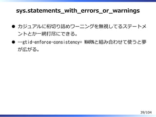 sys.statements̲with̲errors̲or̲warnings
カジュアルに桁切り詰めワーニングを無視してるステートメ
ントとか⼀網打尽にできる。
--gtid-enforce-consistency= WARNと組み合わせて使うと夢
が広がる。
39/104
 