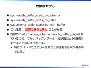 危険なヤツら
sys.innodb̲buffer̲stats̲by̲schema
sys.innodb̲buffer̲stats̲by̲table
sys.schema̲table̲statistics̲with̲buffer
これ注意。 迂闊に触ると死ぬ ことがある。
内部的にinformaition̲schema.innodb̲buffer̲pageを⾒
ているので、でかいバッファプール（経験則だと20GB超）
でやるとたまに突き刺さる。
特にCtrl + Cでクエリーを殺すと突き刺さる率が俺の中
では⾼い
-
42/104
 