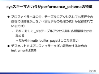sysスキーマというかperformance̲schemaの特徴
プロファイラーなので、テーブルにアクセスしても実⾏中の
処理には影響が出ない（実⾏済みの処理の統計が記録されて
いるだけ）
それに対してi̲sはテーブルアクセス時に各種情報をかき
集める
だからinnodb̲buffer̲pageはしこたま重い
-
デフォルトではプロファイラーっぽい表⽰をするための
instrumentは無効
45/104
 