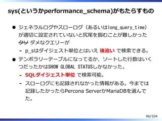 sys(というかperformance̲schema)がもたらすもの
ジェネラルログやスローログ（あるいはlong_query_time）
が適切に設定されていないと尻尾を掴むことが難しかった
クソ ダメなクエリーが
p̲sはダイジェスト単位とはいえ 後追い で検索できる。-
テンポラリーテーブルになってるか、ソートした⾏数はいく
つだったかはSHOW GLOBAL STATUSしかなかった。
SQLダイジェスト単位 で検索可能。-
スローログにも記録されなかった情報がある。今までは
記録したかったらPercona ServerかMariaDBを選んで
た。
-
46/104
 