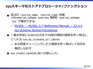 sysスキーマのストアドプロシージャ/ファンクション
SELECT routine_name, routine_type FROM
information_schema.routines WHERE routine_schema=
'sys'で確認できる。
MySQL :: MySQL 5.7 Reference Manual :: 22.4.4
sys Schema Stored Procedures
-
⼀番お世話になるのは今までの統計情報の履歴を吹っ⾶ばし
てくれる sys.ps_truncate_all_tables
ある程度チューニングしたら履歴を吹っ⾶ばして状況を
確認しなおす
-
sys.create_synonym_dbには感⼼した。
48/104
 
