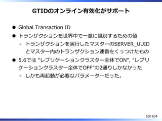 GTIDのオンライン有効化がサポート
Global Transaction ID
トランザクションを世界中で⼀意に識別するための値
トランザクションを実⾏したマスターのSERVER̲UUID
とマスター内のトランザクション連番をくっつけたもの
-
5.6では “レプリケーションクラスター全体でON”, “レプリ
ケーションクラスター全体でOFF”の2通りしかなかった
しかも再起動が必要なパラメーターだった。-
50/104
 