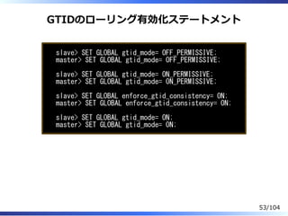 GTIDのローリング有効化ステートメント
slave> SET GLOBAL gtid_mode= OFF_PERMISSIVE;
master> SET GLOBAL gtid_mode= OFF_PERMISSIVE;
slave> SET GLOBAL gtid_mode= ON_PERMISSIVE;
master> SET GLOBAL gtid_mode= ON_PERMISSIVE;
slave> SET GLOBAL enforce_gtid_consistency= ON;
master> SET GLOBAL enforce_gtid_consistency= ON;
slave> SET GLOBAL gtid_mode= ON;
master> SET GLOBAL gtid_mode= ON;
53/104
 