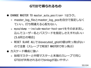 GTIDで得られるもの
CHANGE MASTER TO master_auto_position= 1はラク。
master̲log̲fileとmaster̲log̲posを⾃分で指定しなく
ていい。打ち間違える⼼配もない。
-
mysqldump --include-master-host-portをそのまま流し
込んでユーザー名とパスワードを指定しさえすればいい
(5.6同⼠の場合)
-
RESET SLAVE ALLではexecuted̲gtidの値は吹っ⾶ばない
ので注意（スレーブでRESET MASTERで吹っ⾶ぶ）
-
カスケード構成に強い
始祖マスターと中間マスターと末端のスレーブで同じ
GTIDが共有されるのでbinlogが追いやすい
-
55/104
 