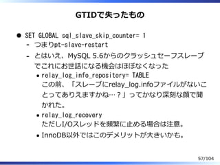 GTIDで失ったもの
SET GLOBAL sql_slave_skip_counter= 1
つまりpt-slave-restart-
とはいえ、MySQL 5.6からのクラッシュセーフスレーブ
でこれにお世話になる機会はほぼなくなった
relay_log_info_repository= TABLE
この前、「スレーブにrelay̲log.infoファイルがないこ
とってありえますかね…？」ってかなり深刻な顔で聞
かれた。
relay_log_recovery
ただしI/Oスレッドを頻繁に⽌める場合は注意。
InnoDB以外ではこのデメリットが⼤きいかも。
-
57/104
 