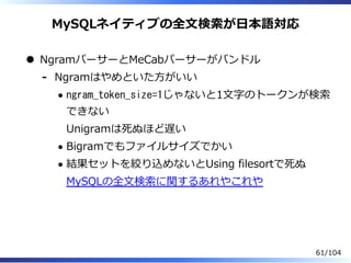 MySQLネイティブの全⽂検索が⽇本語対応
NgramパーサーとMeCabパーサーがバンドル
Ngramはやめといた⽅がいい
ngram_token_size=1じゃないと1⽂字のトークンが検索
できない
Unigramは死ぬほど遅い
Bigramでもファイルサイズでかい
結果セットを絞り込めないとUsing filesortで死ぬ
MySQLの全⽂検索に関するあれやこれや
-
61/104
 