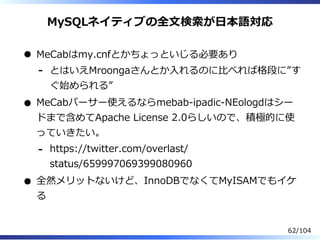 MySQLネイティブの全⽂検索が⽇本語対応
MeCabはmy.cnfとかちょっといじる必要あり
とはいえMroongaさんとか⼊れるのに⽐べれば格段に”す
ぐ始められる”
-
MeCabパーサー使えるならmebab-ipadic-NEologdはシー
ドまで含めてApache License 2.0らしいので、積極的に使
っていきたい。
https://twitter.com/overlast/
status/659997069399080960
-
全然メリットないけど、InnoDBでなくてMyISAMでもイケ
る
62/104
 