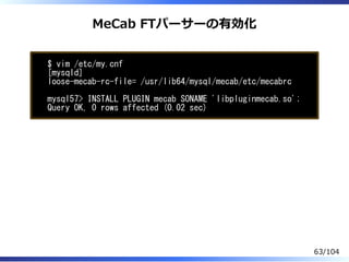 MeCab FTパーサーの有効化
$ vim /etc/my.cnf
[mysqld]
loose-mecab-rc-file= /usr/lib64/mysql/mecab/etc/mecabrc
mysql57> INSTALL PLUGIN mecab SONAME 'libpluginmecab.so';
Query OK, 0 rows affected (0.02 sec)
63/104
 