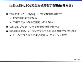 わざわざMySQLで全⽂検索をする理由(外向き)
今までは（？） MySQL + “全⽂検索⽤の何か”
1つで済むようになる-
⼆相コミットなんて誰もしたくない-
枯れたレプリケーションが参照分散を助ける
InnoDB FTSならトランザクションによる保護が受けられる
トランザクションによる保護 ≒ クラッシュ耐性-
64/104
 