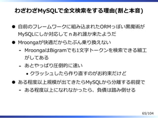 わざわざMySQLで全⽂検索をする理由(割と本⾳)
⾃前のフレームワークに組み込まれたORMっぽい⿊魔術が
MySQLにしか対応してｎあれ誰か来たようだ
Mroongaが快適だからたぶん乗り換えない
MroongaはBigramでも1⽂字トークンを検索できる細⼯
がしてある
-
あとやっぱり圧倒的に速い
クラッシュしたら作り直すのがお約束だけど
-
ある程度以上規模が出てきたらMySQLから分離する前提で
ある程度以上になれなかったら、負債は踏み倒せる-
65/104
 