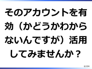 そのアカウントを有
効（かどうかわから
ないんですが）活⽤
してみませんか？
6/104
 