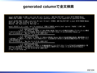 generated columnで全⽂検索
mysql> ALTER TABLE t2 ADD v_text text AS (val->'$.text'), ADD FULLTEXT KEY (v_text) WITH PARSER MeCab;
ERROR 3106 (HY000): 'Fulltext index on virtual generated column' is not supported for generated columns.
mysql> ALTER TABLE t2 ADD v_text text AS (val->'$.text') STORED, ADD FULLTEXT KEY (v_text) WITH PARSER MeCab;
Query OK, 100 rows affected (0.37 sec)
Records: 100 Duplicates: 0 Warnings: 0
mysql> SELECT v_id, v_text, val->'$.created_at' FROM t2 WHERE match(v_text) against ('MySQL') LIMIT 3G
*************************** 1. row ***************************
v_id: 654573993006010368
v_text: "RT @mysql_jp: MySQL 5.7 GAと同時にMySQL Fabricによる構成や各種レプリケーション構成
へのアクセスをシンプルにするMySQL RouterもGAとなっています https://t.co/u3e1E2OSoV #mysql_jp"
val->'$.created_at': "Mon Oct 19 14:17:58 +0000 2015"
*************************** 2. row ***************************
v_id: 654573993006010368
v_text: "RT @mysql_jp: MySQL 5.7 GAおよびMySQL Router GAなどの技術情報はMySQL 最新情報セミナ
ー2015秋にてご紹介い たします。ぜひご参加下さい。なお東京は11月9日にも第2回を開催予定です http://t.c
o/0Drp08uNbW #m…"
val->'$.created_at': "Mon Oct 19 14:22:05 +0000 2015"
*************************** 3. row ***************************
v_id: 654573993006010368
v_text: "RT @mysql_jp: MySQL 5.7の機能概要はこちらです http://t.co/FZ1Qa7HTfon新機能の一覧
はOracle ACE(MySQL)のyoku0825さんによるこちらの記事をご参照下さい https://t.co/WclCToU1Xrn#mysq…"
val->'$.created_at': "Tue Oct 20 02:00:03 +0000 2015"
3 rows in set (0.00 sec)
69/104
 