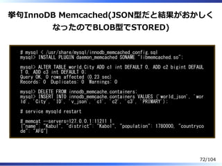 挙句InnoDB Memcached(JSON型だと結果がおかしく
なったのでBLOB型でSTORED)
# mysql < /usr/share/mysql/innodb_memcached_config.sql
mysql> INSTALL PLUGIN daemon_memcached SONAME "libmemcached.so";
mysql> ALTER TABLE world.City ADD c1 int DEFAULT 0, ADD c2 bigint DEFAUL
T 0, ADD c3 int DEFAULT 0;
Query OK, 0 rows affected (0.23 sec)
Records: 0 Duplicates: 0 Warnings: 0
mysql> DELETE FROM innodb_memcache.containers;
mysql> INSERT INTO innodb_memcache.containers VALUES ('world_json', 'wor
ld', 'City', 'ID', 'v_json', 'c1', 'c2', 'c3', 'PRIMARY');
# service mysqld restart
# memcat --servers=127.0.0.1:11211 1
{"name": "Kabul", "district": "Kabol", "population": 1780000, "countryco
de": "AFG"}
72/104
 