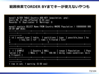 範囲検索でORDER BYまでキーが使えないやつも
mysql> ALTER TABLE Country ADD KEY (population, gnp);
Query OK, 0 rows affected (0.03 sec)
Records: 0 Duplicates: 0 Warnings: 0
mysql> explain SELECT Name FROM Country WHERE Population > 100000000 ORD
ER BY GNP DESC;
+----+-------------+---------+------------+-------+---------------+-----
-------+---------+------+------+----------+-----------------------------
----------+
| id | select_type | table | partitions | type | possible_keys | ke
y | key_len | ref | rows | filtered | Extr
a |
+----+-------------+---------+------------+-------+---------------+-----
-------+---------+------+------+----------+-----------------------------
----------+
| 1 | SIMPLE | Country | NULL | range | Population | Popu
lation | 4 | NULL | 10 | 100.00 | Using index condition; Usin
g filesort |
+----+-------------+---------+------------+-------+---------------+-----
-------+---------+------+------+----------+-----------------------------
----------+
1 row in set, 1 warning (0.00 sec)
73/104
 