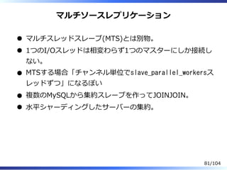 マルチソースレプリケーション
マルチスレッドスレーブ(MTS)とは別物。
1つのI/Oスレッドは相変わらず1つのマスターにしか接続し
ない。
MTSする場合「チャンネル単位でslave_parallel_workersス
レッドずつ」になるぽい
複数のMySQLから集約スレーブを作ってJOINJOIN。
⽔平シャーディングしたサーバーの集約。
81/104
 