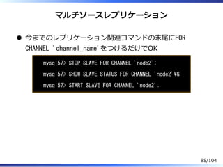 マルチソースレプリケーション
今までのレプリケーション関連コマンドの末尾にFOR
CHANNEL 'channel_name'をつけるだけでOK
mysql57> STOP SLAVE FOR CHANNEL 'node2';
mysql57> SHOW SLAVE STATUS FOR CHANNEL 'node2'G
mysql57> START SLAVE FOR CHANNEL 'node2';
85/104
 
