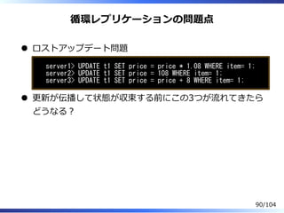 循環レプリケーションの問題点
ロストアップデート問題
server1> UPDATE t1 SET price = price * 1.08 WHERE item= 1;
server2> UPDATE t1 SET price = 108 WHERE item= 1;
server3> UPDATE t1 SET price = price + 8 WHERE item= 1;
更新が伝播して状態が収束する前にこの3つが流れてきたら
どうなる？
90/104
 