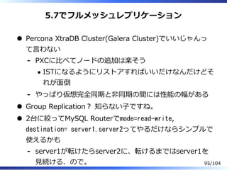 5.7でフルメッシュレプリケーション
Percona XtraDB Cluster(Galera Cluster)でいいじゃんっ
て⾔わない
PXCに⽐べてノードの追加は楽そう
ISTになるようにリストアすればいいだけなんだけどそ
れが⾯倒
-
やっぱり仮想完全同期と非同期の間には性能の幅がある-
Group Replication？ 知らない⼦ですね。
2台に絞ってMySQL Routerでmode=read-write,
destination= server1,server2ってやるだけならシンプルで
使えるかも
server1が転けたらserver2に、転けるまではserver1を
⾒続ける、ので。
-
95/104
 