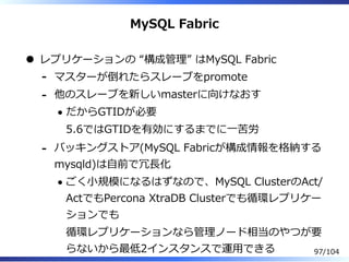 MySQL Fabric
レプリケーションの “構成管理” はMySQL Fabric
マスターが倒れたらスレーブをpromote-
他のスレーブを新しいmasterに向けなおす
だからGTIDが必要
5.6ではGTIDを有効にするまでに⼀苦労
-
バッキングストア(MySQL Fabricが構成情報を格納する
mysqld)は⾃前で冗⻑化
ごく⼩規模になるはずなので、MySQL ClusterのAct/
ActでもPercona XtraDB Clusterでも循環レプリケー
ションでも
循環レプリケーションなら管理ノード相当のやつが要
らないから最低2インスタンスで運⽤できる
-
97/104
 