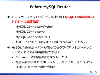 Before MySQL Router
アプリケーションの “向き先管理” は MySQL Fabric対応コ
ネクターに全⾯依存
MySQL Connector/Python-
MySQL Connector/J-
MySQL Connector/.NET-
ねえ、PHPは？ Rubyは？ Perl ううんなんでもない-
MySQL Fabricサーバーが落ちてもクライアントがキャッシ
ュしてくれるから運⽤継続できる？
Connector/Cは再接続できなかったよ-
都度接続モデルだとキャッシュしてようが、インスタン
ス壊しちゃうので相性が悪い
-
98/104
 