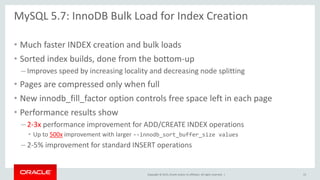 Copyright © 2015, Oracle and/or its affiliates. All rights reserved. |
MySQL 5.7: InnoDB Bulk Load for Index Creation
• Much faster INDEX creation and bulk loads
• Sorted index builds, done from the bottom-up
– Improves speed by increasing locality and decreasing node splitting
• Pages are compressed only when full
• New innodb_fill_factor option controls free space left in each page
• Performance results show
– 2-3x performance improvement for ADD/CREATE INDEX operations
• Up to 500x improvement with larger --innodb_sort_buffer_size values
– 2-5% improvement for standard INSERT operations
15
 