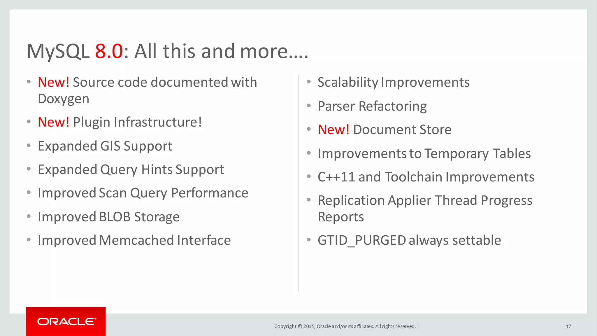Copyright © 2015, Oracleand/orits affiliates. Allrights reserved. |
• New! Source code documentedwith
Doxygen
• New! Plugin Infrastructure!
• Expanded GIS Support
• Expanded Query Hints Support
• ImprovedScan Query Performance
• ImprovedBLOB Storage
• ImprovedMemcached Interface
• ScalabilityImprovements
• Parser Refactoring
• New! Document Store
• Improvementsto Temporary Tables
• C++11 and Toolchain Improvements
• Replication Applier Thread Progress
Reports
• GTID_PURGEDalways settable
47
MySQL 8.0: All this and more….
 