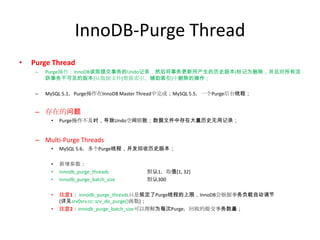 InnoDB-Purge Thread
•   Purge Thread
     –   Purge操作：InnoDB读取提交事务的Undo记录，然后将事务更新所产生的历史版本(标记为删除，并且对所有活
         跃事务不可见的版本)从数据文件(聚簇索引、辅助索引)中删除的操作；

     –   MySQL 5.1，Purge操作在InnoDB Master Thread中完成；MySQL 5.5，一个Purge后台线程；


     – 存在的问题
          •   Purge操作不及时，导致Undo空间膨胀；数据文件中存在大量历史无用记录；


     – Multi-Purge Threads
          •   MySQL 5.6，多个Purge线程，并发回收历史版本；

          •   新增参数：
          •   innodb_purge_threads      默认1，取值[1, 32]
          •   innodb_purge_batch_size   默认300

          •   注意1： innodb_purge_threads只是规定了Purge线程的上限，InnoDB会根据事务负载自动调节
              (详见srv0srv.cc::srv_do_purge()函数)；
          •   注意2：innodb_purge_batch_size可以理解为每次Purge，回收的提交事务数量；
 