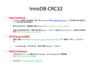 InnoDB-CRC32
• Page Checksum
   –   InnoDB在其页面的头部与尾部，维护了两个Checksum(详见InnoDB Page Structure)，通过页面的内容计算而来，
       用于校验页面内容是否被破坏；

   –   脏页从内存写出时，需要重新计算Checksum (buf0flu.cc::buf_flush_init_for_writing())；

   –   页面从外存读取进内存时，需要计算页面Checksum，判断其与存储的Checksum是否相同，进而验证页面是否
       损坏 (buf0buf.cc::buf_page_is_corrupted())；


• 原有Checksum算法
   –   软件计算(buf0checksum.cc::buf_calc_page_new_checksum())，逐个读取4字节int，然后做^运
       算；

   –   一个InnoDB Page，默认为16K，软件计算Checksum，性能低下；


• CRC32 Checksum
   –   通过CPU指令(SSE4.2)计算CRC32 Checksum，提升Checksum的计算性能
       (ut0crc32.cc::ut_crc32_sse42())

   –   新增参数：innodb_checksum_algoritm
 