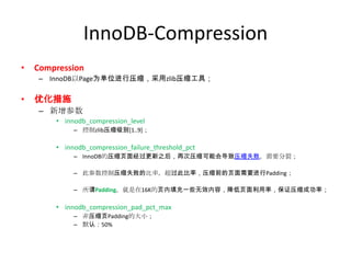InnoDB-Compression
•   Compression
    – InnoDB以Page为单位进行压缩，采用zlib压缩工具；

•   优化措施
    – 新增参数
        • innodb_compression_level
             – 控制zlib压缩级别[1..9]；

        • innodb_compression_failure_threshold_pct
             – InnoDB的压缩页面经过更新之后，再次压缩可能会导致压缩失败，需要分裂；

             – 此参数控制压缩失败的比率，超过此比率，压缩前的页面需要进行Padding；

             – 所谓Padding，就是在16K的页内填充一些无效内容，降低页面利用率，保证压缩成功率；

        • innodb_compression_pad_pct_max
             – 非压缩页Padding的大小；
             – 默认：50%
 