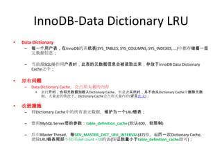 InnoDB-Data Dictionary LRU
•   Data Dictionary
     –   每一个用户表，在InnoDB的系统表(SYS_TABLES, SYS_COLUMNS, SYS_INDEXES, ...)中都存储着一些
         元数据信息；

     –   当前端SQL操作用户表时，此表的元数据信息会被读取出来，存放于InnoDB Data Dictionary
         Cache之中；

•   原有问题
     –   Data Dictionary Cache，会占用大量的内存
          •   表打开时，会将元数据加载入Dictionary Cache，但是表关闭时，并不会从Dictionary Cache中删除元数
              据。大量表的情况下，Dictionary Cache会占用大量内存(详见此文)；

•   改进措施
     –   将Dictionary Cache中的所有表元数据，维护为一个LRU链表；

     –   借用MySQL Server层的参数：table_definition_cache (默认400，软限制)

     –   后台Master Thread，每SRV_MASTER_DICT_LRU_INTERVAL(47)秒，遍历一次Dictionary Cache，
         清除LRU链表尾部不使用(ref count = 0)的表(保证数量小于table_definition_cache即可)；
 