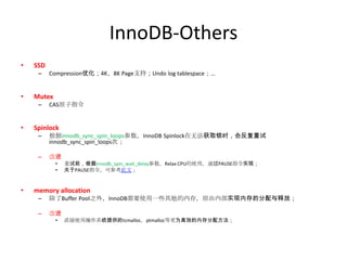 InnoDB-Others
•   SSD
     –    Compression优化；4K、8K Page支持；Undo log tablespace；...


•   Mutex
     –    CAS原子指令


•   Spinlock
     –    根据innodb_sync_spin_loops参数，InnoDB Spinlock在无法获取锁时，会反复重试
          innodb_sync_spin_loops次；

     –    改进
            •   重试前，根据innodb_spin_wait_delay参数，Relax CPU的使用，通过PAUSE指令实现；
            •   关于PAUSE指令，可参考此文；


•   memory allocation
     –    除了Buffer Pool之外，InnoDB需要使用一些其他的内存，原由内部实现内存的分配与释放；

     –    改进
            •   直接使用操作系统提供的tcmalloc，ptmalloc等更为高效的内存分配方法；
 