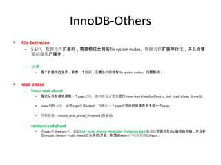 InnoDB-Others
•   File Extension
     –   5.5中，数据文件扩展时，需要锁住全局的file system mutex，数据文件扩展串行化，并且会堵
         塞前端用户操作；

     –   改进
           •   每个扩展中的文件，新增一个标识，无需长时间持有file system mutex，问题解决；


•   read ahead
     –   linear read ahead
           •   每次从外存成功读取一个page之后，都判断是否需要进行linear read ahead(buf0rea.cc::buf_read_ahead_linear())；

           •   linear判断方法：遍历page所属extent，判断后一个page的访问时间是否大于前一个page；

           •   控制参数：innodb_read_ahead_threshold (默认56)


     –   random read ahead
           •   若page所属extent中，超过BUF_READ_AHEAD_RANDOM_THRESHOLD(13)数量的页面均在LRU链表的热端，并且参
               数innodb_random_read_ahead(默认关闭)开启，则预读extent中的所有其他Pages；
 
