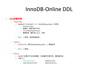 InnoDB-Online DDL
•   DDL发展历程
    –   Copy Table
          •   MySQL最早的DDL操作方式，DDL通过Copy Table方式实现：
                  –   新建Temp Table；
                  –   锁原表，原表可读不可写；
                  –   将原表数据Copy到Temp表；
                  –   删除原表，重命名Temp表，解锁；

          •   缺点：并发低；两倍存储空间；

    –   Inplace
          •   直接在原表上进行DDL(Add/Drop Index ...)，锁表进行；

          •   缺点：并发低；

    –   Online
          •   DDL操作过程中不长时间锁表，并发操作可读可写，提供高并发；
          •   两种方式
                  –   Inplace Online DDL：      Add/Drop Index, ...
                  –   Copy Table Online DDL：   Add/Drop Column, ...
 