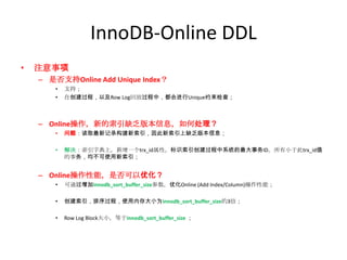 InnoDB-Online DDL
•   注意事项
    – 是否支持Online Add Unique Index？
        •   支持；
        •   在创建过程，以及Row Log回放过程中，都会进行Unique约束检查；



    – Online操作，新的索引缺乏版本信息，如何处理？
        •   问题：读取最新记录构建新索引，因此新索引上缺乏版本信息；

        •   解决：索引字典上，新增一个trx_id属性，标识索引创建过程中系统的最大事务ID，所有小于此trx_id值
            的事务，均不可使用新索引；


    – Online操作性能，是否可以优化？
        •   可通过增加innodb_sort_buffer_size参数，优化Online (Add Index/Column)操作性能；

        •   创建索引，排序过程，使用内存大小为innodb_sort_buffer_size的3倍；

        •   Row Log Block大小，等于innodb_sort_buffer_size ；
 
