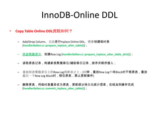 InnoDB-Online DDL
•   Copy Table Online DDL流程如何？

    –   Add/Drop Column，无法进行Inplace Online DDL，需要创建临时表
        (handler0alter.cc::prepare_inplace_alter_table())；

    –   原表聚簇索引，创建Row Log (handler0alter.cc::prepare_inplace_alter_table_dict())；

    –   读取原表记录，构建新表聚簇索引/辅助索引记录，排序并顺序插入；

    –   重放原表聚簇索引上的Row Log到新表之上；(同样，重放Row Log中间Block时不锁原表，重放
        最后一个Row Log Block时，锁住原表，禁止更新操作)

    –   删除原表，将临时表重命名为原表，更新部分持久化统计信息，在线加列操作完成
        (handler0alter.cc::commit_inplace_alter_table())；
 