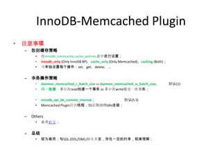 InnoDB-Memcached Plugin
•   注意事项
    –   数据缓存策略
          •   在innodb_memcache.cache_policies表中进行设置；
          •   innodb_only (Only InnoDB BP)，cache_only (Only Memcached)，caching (Both)；
          •   可单独设置每个操作：set，get，delete，...


    –   事务操作策略
          •   daemon_memcached_r_batch_size vs daemon_memcached_w_batch_size;            默认(1)
          •   同一连接：多少次read创建一个事务 vs 多少次write提交一次事务；

          •   innodb_api_bk_commit_interval；     默认(5 S)
          •   Memcached Plugin后台线程，5S定期清理Idle连接；


    –   Others
          •   参考此文；


    –   总结
          •   较为难用；与SQL (DDL/DML)相互并发，存在一定的约束，较难理解；
 