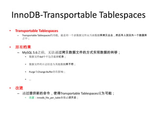 InnoDB-Transportable Tablespaces
•   Transportable Tablespaces
     –   Transportable Tablespaces的功能，就是将一个表数据文件从当前数据库拷贝出去，然后导入到另外一个数据库
         之中；


•   原有约束
     – MySQL 5.6之前，无法通过拷贝数据文件的方式实现数据的转移；
          •   数据文件ibd中不包含最新纪录；

          •   数据文件的日志信息与其他数据库不符；

          •   Purge与Change Buffer存在影响；

          •   ...


•   改进
     – 通过提供新的命令，使得Transportable Tablespaces成为可能；
          •   注意：innodb_file_per_table参数必须开启；
 