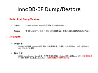 InnoDB-BP Dump/Restore
• Buffer Pool Dump/Restore

   –   Dump：      将InnoDB Buffer Pool中的页面标识Dump到外存；

   –   Restore：   读取Dump文件，根据其中保存的页面标识，读取对应的页面填充Buffer Pool；


• 功能优势

   – 原有问题
        •   重启MySQL服务器，InnoDB的缓存预热，一直是系统较大的瓶颈。在预热过程中，I/O压力过大(随机
            I/O)，影响用户的使用；


   – 解决方案
        •   通过BP Dump/Restore，Dump过程，将内存页面标识写出；Restore过程，读取Dump文件，将页面标识排
            序，顺序读取外存页面进入Buffer Pool；将预热的随机I/O转换为顺序I/O；
 