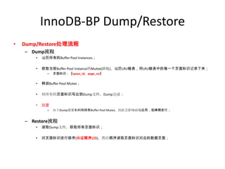 InnoDB-BP Dump/Restore
•   Dump/Restore处理流程
    – Dump流程
       •   遍历所有的Buffer Pool Instances；

       •   获取当前Buffer Pool Instance的Mutex(排他)，遍历LRU链表，将LRU链表中的每一个页面标识记录下来；
             –   页面标识：【space_id，page_no】


       •   释放Buffer Pool Mutex；

       •   将所有的页面标识写出到Dump文件，Dump完成；

       •   注意
             –   由于Dump需要长时间持有Buffer Pool Mutex，因此会影响前端应用，低峰期进行；


    – Restore流程
       •   读取Dump文件，获取所有页面标识；

       •   对页面标识进行排序(保证顺序I/O)，然后顺序读取页面标识对应的数据页面；
 