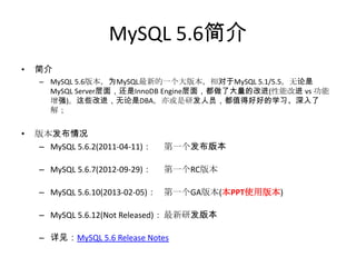 MySQL 5.6简介
•   简介
     – MySQL 5.6版本，为MySQL最新的一个大版本，相对于MySQL 5.1/5.5，无论是
       MySQL Server层面，还是InnoDB Engine层面，都做了大量的改进(性能改进 vs 功能
       增强)。这些改进，无论是DBA，亦或是研发人员，都值得好好的学习、深入了
       解；


•   版本发布情况
     – MySQL 5.6.2(2011-04-11)：   第一个发布版本

     – MySQL 5.6.7(2012-09-29)：   第一个RC版本

     – MySQL 5.6.10(2013-02-05)： 第一个GA版本(本PPT使用版本)

     – MySQL 5.6.12(Not Released)： 最新研发版本

     – 详见：MySQL 5.6 Release Notes
 