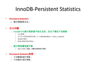 InnoDB-Persistent Statistics
•   Persistent Statistics
     – 统计信息持久化；


•   原有问题
     – InnoDB中的统计信息是不持久化的，在以下情况下会更新
          •   表打开时；
          •   表中的大量数据被修改时；( > 2 000 000 000) or > (stat_n_rows/16)
          •   Analyze Table；
          •   Show table/index Status；


     – 统计信息精准度不够
          •   随机采集8个页面，估算全表的统计信息；


•   Persistent Statistics优势
     –   更为精准的统计信息；
     –   更为固定的统计信息；
 