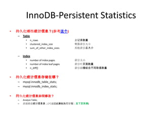 InnoDB-Persistent Statistics
•   持久化哪些统计信息？(参考这个)
    –   Table
          •     n_rows                       表记录数量
          •     clustered_index_size         聚簇索引大小
          •     sum_of_other_index_sizes     其他索引总大小


    –   Index
          •     number of index pages        索引大小
          •     number of index leaf pages   索引叶页面数量
          •     n_diff[]                     索引前缀组合不同取值数量


•   持久化统计信息存储在哪？
    –   mysql.innodb_table_stats;
    –   mysql.innodb_index_stats;


•   持久化统计信息如何修改？
    –   Analyze Table;
    –   直接修改统计信息表；(可通过此操纵执行计划：见下页实例)
 