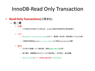 InnoDB-Read Only Transaction
• Read-Only Transactions(双层优化)
   – 第二层
      • 瓶颈
         – 将事务划分为只读/更新事务之后，InnoDB系统的并发效率并未有明显提升；


      • 分析
         – 在row0sel.cc::row_search_for_mysql()函数中，每读取一条记录，都会增加一个count计数；

         – 多线程并发修改此count(srv_n_rows_read)，就会导致cache coherence问题；


      • 优化
         – 重新设计计数器：N个计数对象，按照CACHE_LINE_SIZE对齐；

         – 每个事务，根据事务ID映射到不同的计数对象上，进行统计，减少碰撞；

         – Type m_counter[(N + 1) * (CACHE_LINE_SIZE / sizeof(Type))];
 