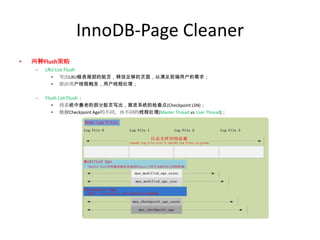 InnoDB-Page Cleaner
•   两种Flush策略
    –   LRU List Flush
          •   写出LRU链表尾部的脏页，释放足够的页面，以满足前端用户的需求；
          •   原由用户线程触发，用户线程处理；

    –   Flush List Flush：
          •   将系统中最老的部分脏页写出，推进系统的检查点(Checkpoint LSN)；
          •   根据Checkpoint Age的不同，由不同的线程处理(Master Thread vs User Thread)；
 