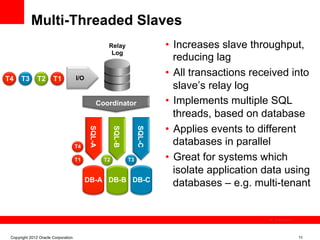 Multi-Threaded Slaves
                                                     Relay                    •  Increases slave throughput,
                                                      Log
                                                                                 reducing lag
T4    T3       T2      T1            I/O
                                                                              •  All transactions received into
                                                                                 slave’s relay log
                                                Coordinator                   •  Implements multiple SQL
                                                                                 threads, based on database
                                                                              •  Applies events to different
                                            SQL-A


                                                         SQL-B


                                                                      SQL-C
                                     T4
                                                                                 databases in parallel
                                     T1             T2           T3           •  Great for systems which
                                                                                 isolate application data using
                                           DB-A DB-B DB-C
                                                                                 databases – e.g. multi-tenant


                                                                                                      The image cannot be




 Copyright 2012 Oracle Corporation                                                                                          11
 