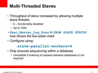 Multi-Threaded Slaves

       •  Throughput of slave increased by allowing multiple
          slave threads:
             •  0 – functionality disabled
             •  Up to 1024
       • Exec_Master_Log_Posn in SHOW SLAVE STATUS
          now shows the low-water-mark
       •  Configure using:
                        slave-parallel-workers=4
       •  Only ensures sequencing within a database
             •  Unsuitable if ordering of updates between databases is not
                required

                                                                             The image cannot be




Copyright 2012 Oracle Corporation                                                                  12
 